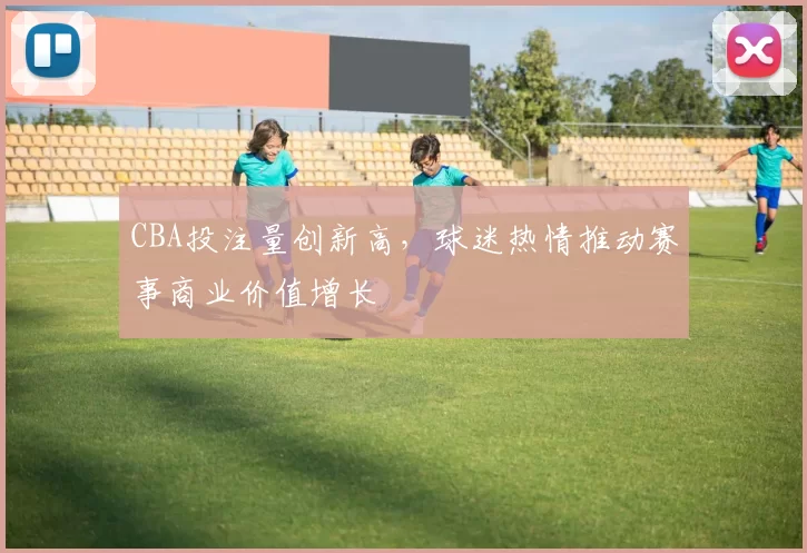 CBA投注量创新高，球迷热情推动赛事商业价值增长