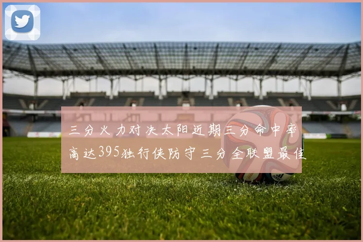 三分火力对决太阳近期三分命中率高达395独行侠防守三分全联盟最佳