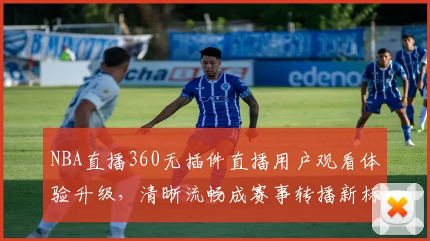 NBA直播360无插件直播用户观看体验升级，清晰流畅成赛事转播新标准