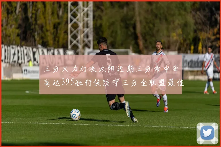 三分火力对决太阳近期三分命中率高达395独行侠防守三分全联盟最佳