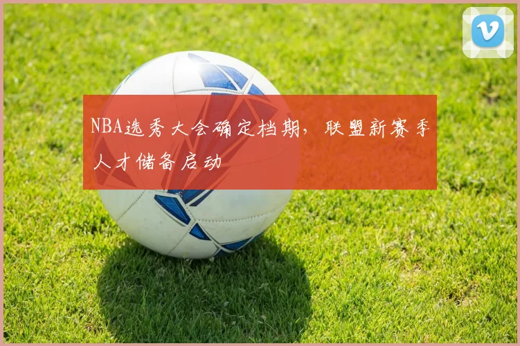 NBA选秀大会确定档期，联盟新赛季人才储备启动