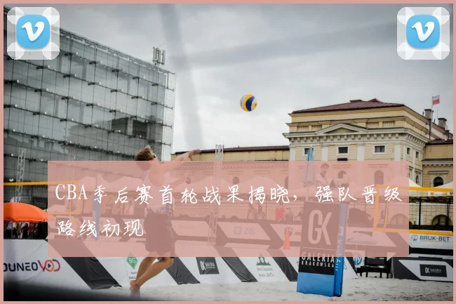CBA季后赛首轮战果揭晓,强队晋级路线初现
