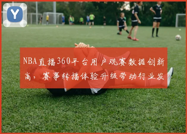 NBA直播360平台用户观赛数据创新高，赛事转播体验升级带动行业发展