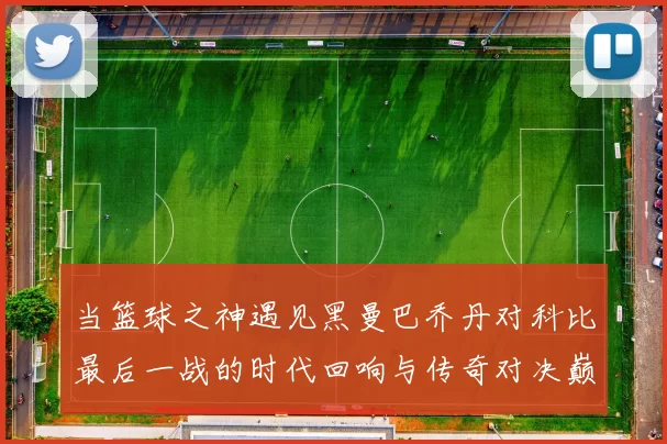 当篮球之神遇见黑曼巴乔丹对科比最后一战的时代回响与传奇对决巅峰瞬间