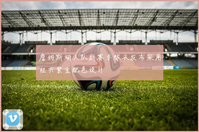 詹姆斯湖人队新赛季球衣发布采用经典紫金配色设计