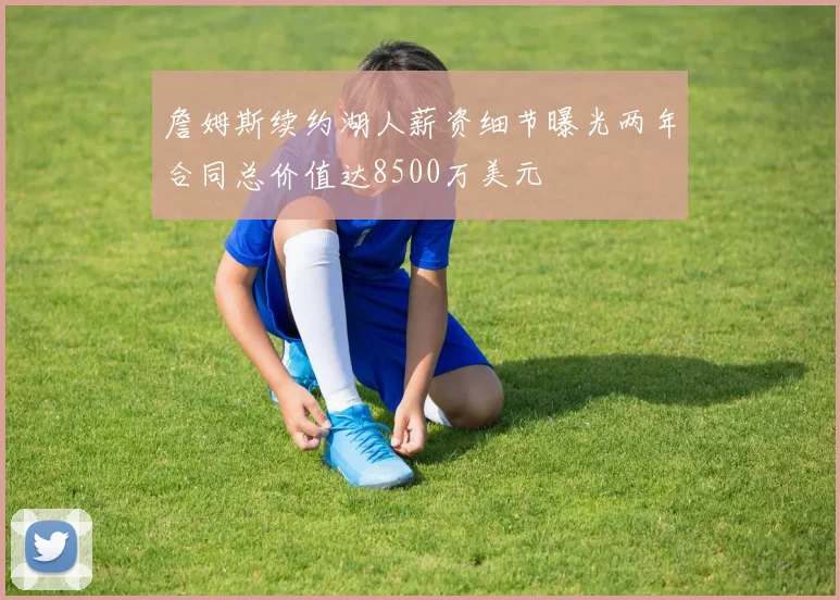 詹姆斯续约湖人薪资细节曝光两年合同总价值达8500万美元