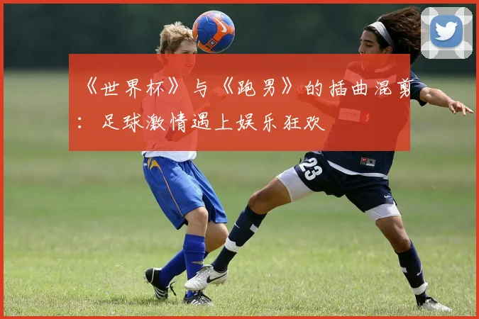 《世界杯》与《跑男》的插曲混剪：足球激情遇上娱乐狂欢