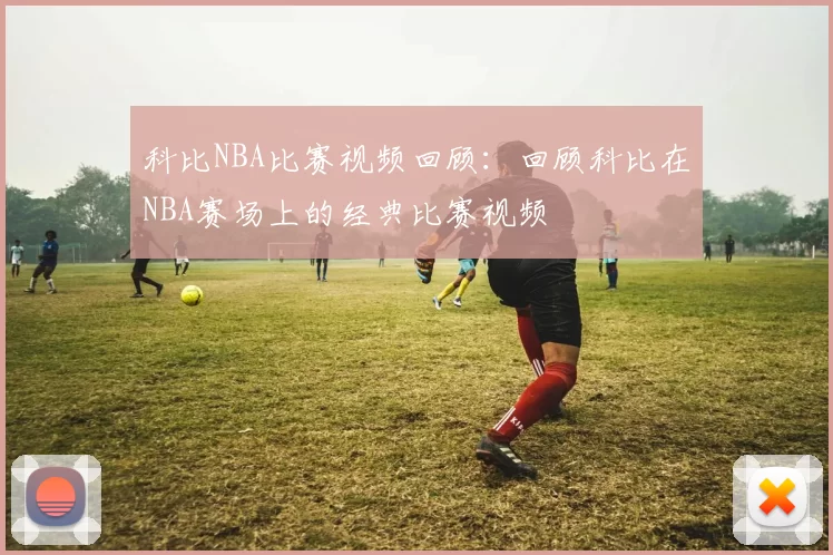 科比NBA比赛视频回顾：回顾科比在NBA赛场上的经典比赛视频